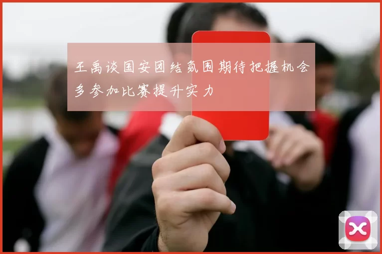 王禹谈国安团结氛围期待把握机会多参加比赛提升实力