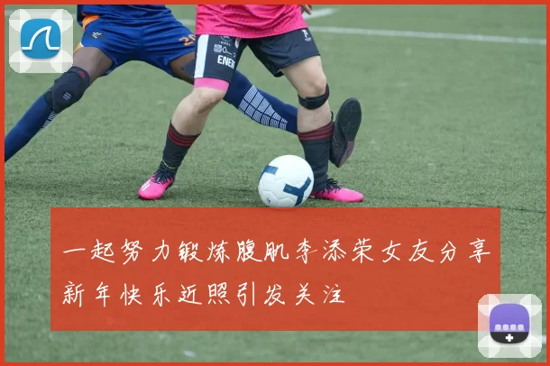 一起努力锻炼腹肌李添荣女友分享新年快乐近照引发关注