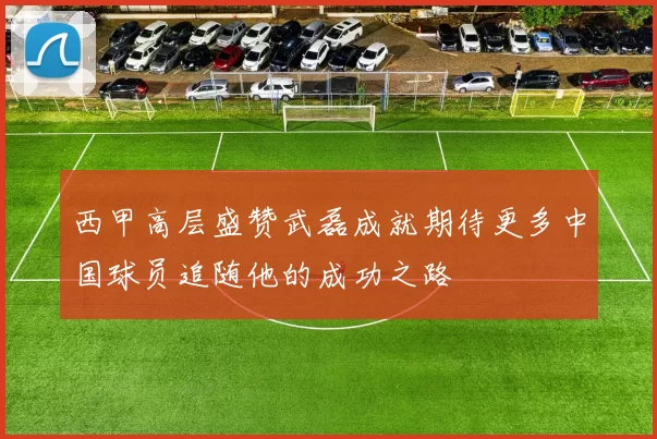 西甲高层盛赞武磊成就期待更多中国球员追随他的成功之路