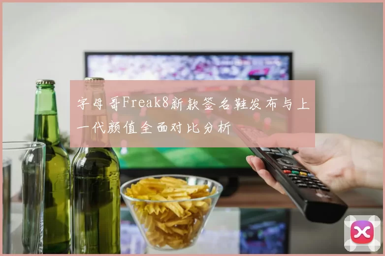 字母哥Freak8新款签名鞋发布与上一代颜值全面对比分析