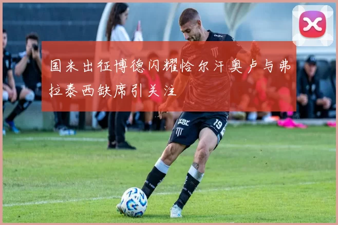 国米出征博德闪耀恰尔汗奥卢与弗拉泰西缺席引关注
