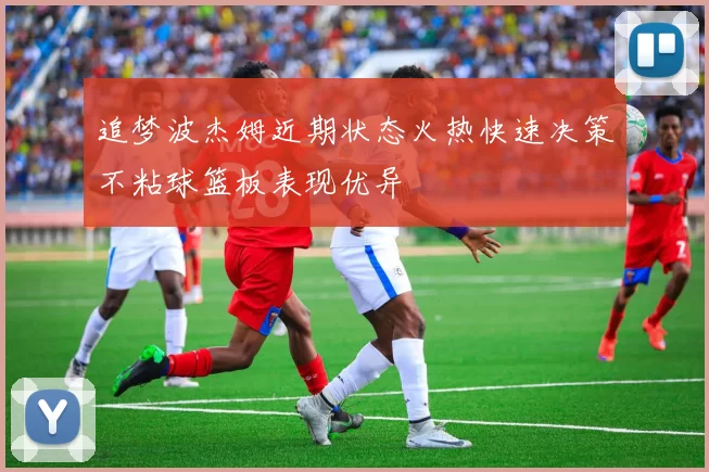 追梦波杰姆近期状态火热快速决策不粘球篮板表现优异