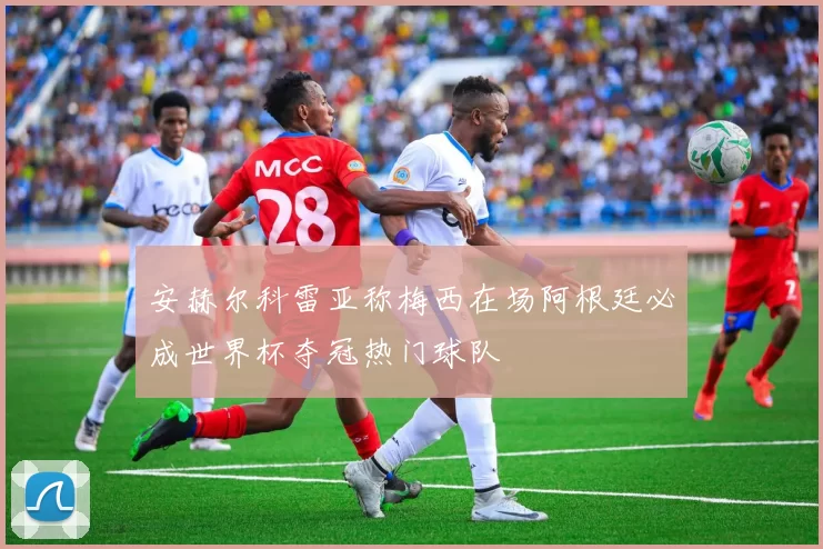 安赫尔科雷亚称梅西在场阿根廷必成世界杯夺冠热门球队