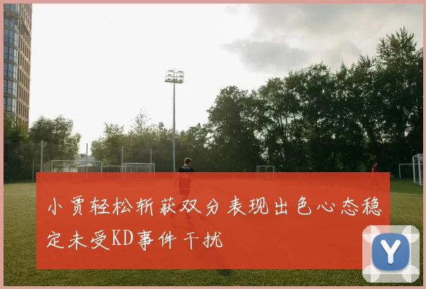 小贾轻松斩获双分表现出色心态稳定未受KD事件干扰