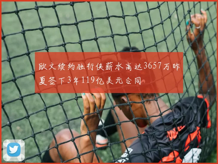 欧文续约独行侠薪水高达3657万昨夏签下3年119亿美元合同