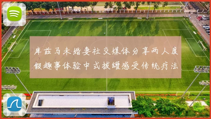 库兹马未婚妻社交媒体分享两人度假趣事体验中式拔罐感受传统疗法魅力