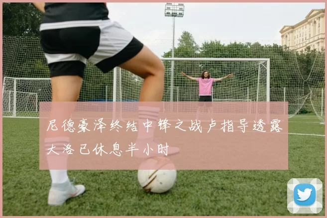 尼德豪泽终结中锋之战卢指导透露大洛已休息半小时