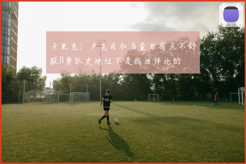卡里克：卢克肖和马奎尔有点不舒服B费队史地位不是我该评论的