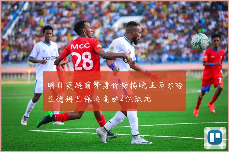 明日英超前锋身价榜揭晓亚马尔哈兰德姆巴佩均高达2亿欧元