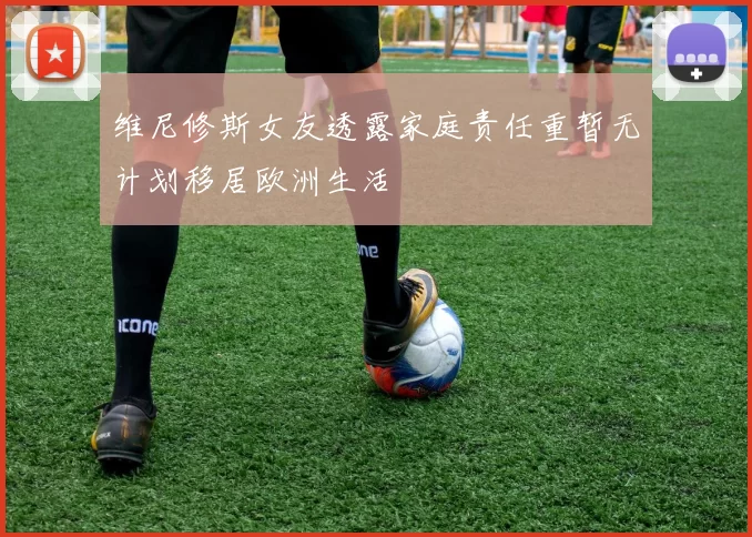维尼修斯女友透露家庭责任重暂无计划移居欧洲生活